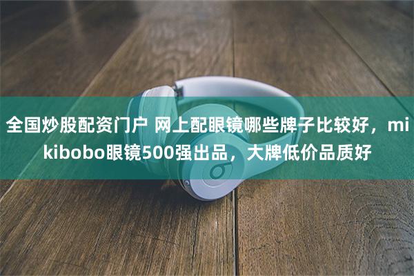 全国炒股配资门户 网上配眼镜哪些牌子比较好，mikibobo眼镜500强出品，大牌低价品质好