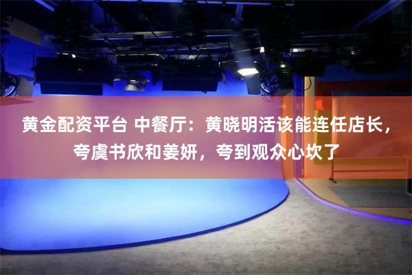 黄金配资平台 中餐厅：黄晓明活该能连任店长，夸虞书欣和姜妍，夸到观众心坎了