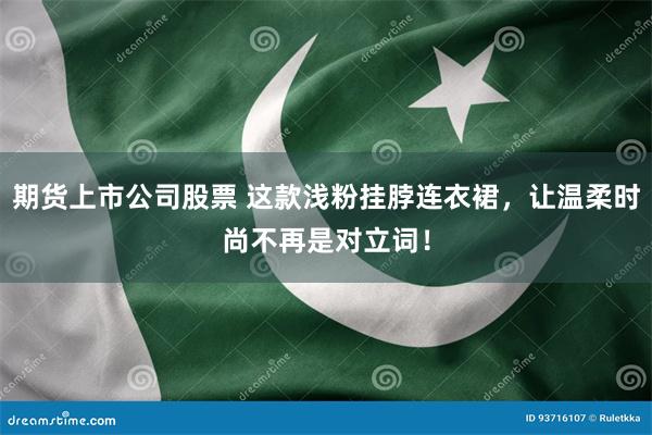 期货上市公司股票 这款浅粉挂脖连衣裙，让温柔时尚不再是对立词！