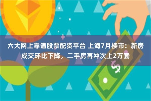 六大网上靠谱股票配资平台 上海7月楼市：新房成交环比下降，二手房再冲次上2万套