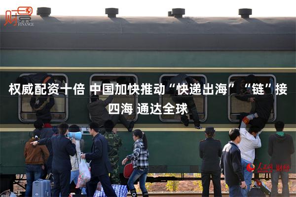 权威配资十倍 中国加快推动“快递出海” “链”接四海 通达全球