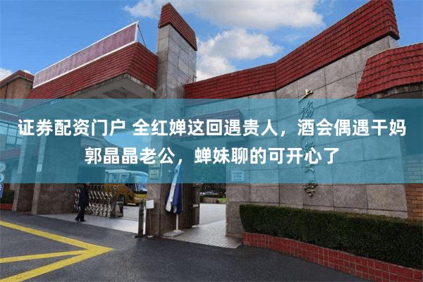 证券配资门户 全红婵这回遇贵人，酒会偶遇干妈郭晶晶老公，蝉妹聊的可开心了