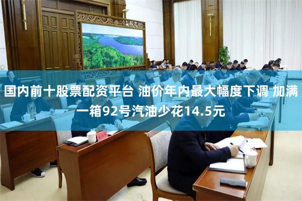 国内前十股票配资平台 油价年内最大幅度下调 加满一箱92号汽油少花14.5元