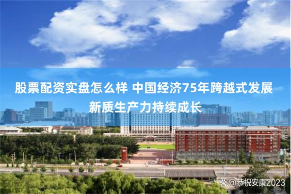 股票配资实盘怎么样 中国经济75年跨越式发展 新质生产力持续成长