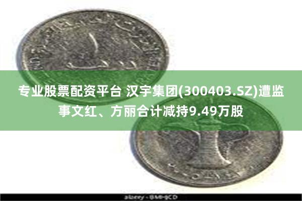 专业股票配资平台 汉宇集团(300403.SZ)遭监事文红、方丽合计减持9.49万股
