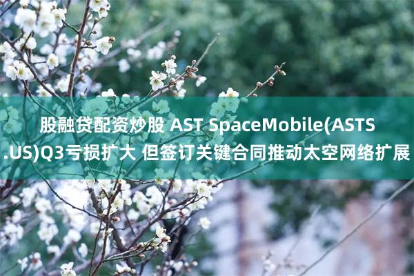 股融贷配资炒股 AST SpaceMobile(ASTS.US)Q3亏损扩大 但签订关键合同推动太空网络扩展