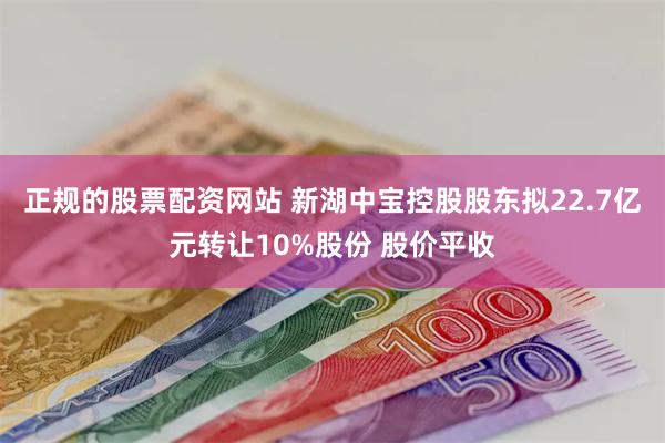 正规的股票配资网站 新湖中宝控股股东拟22.7亿元转让10%股份 股价平收