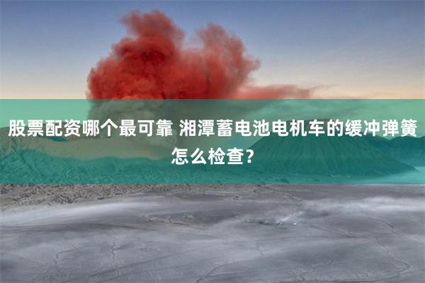 股票配资哪个最可靠 湘潭蓄电池电机车的缓冲弹簧怎么检查？