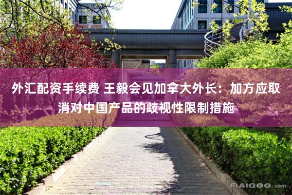 外汇配资手续费 王毅会见加拿大外长：加方应取消对中国产品的歧视性限制措施