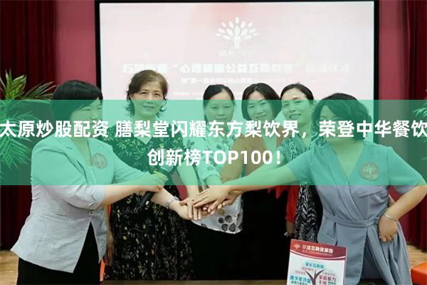 太原炒股配资 膳梨堂闪耀东方梨饮界，荣登中华餐饮创新榜TOP100！