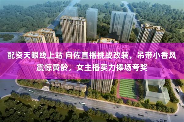 配资天眼线上站 向佐直播挑战改装，吊带小香风震惊黄龄，女主播卖力捧场夸奖