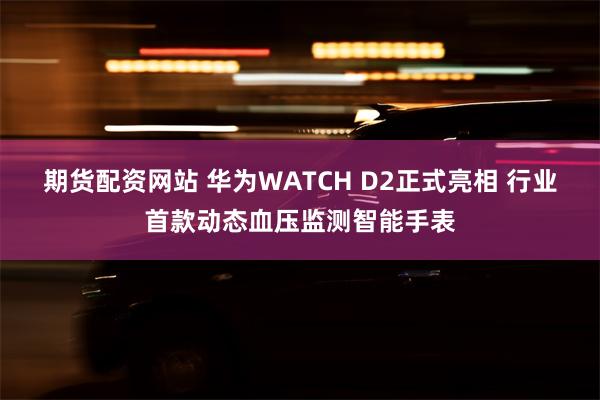 期货配资网站 华为WATCH D2正式亮相 行业首款动态血压监测智能手表