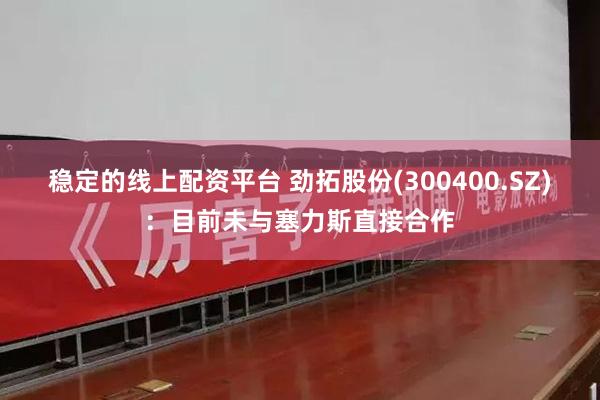 稳定的线上配资平台 劲拓股份(300400.SZ)：目前未与塞力斯直接合作