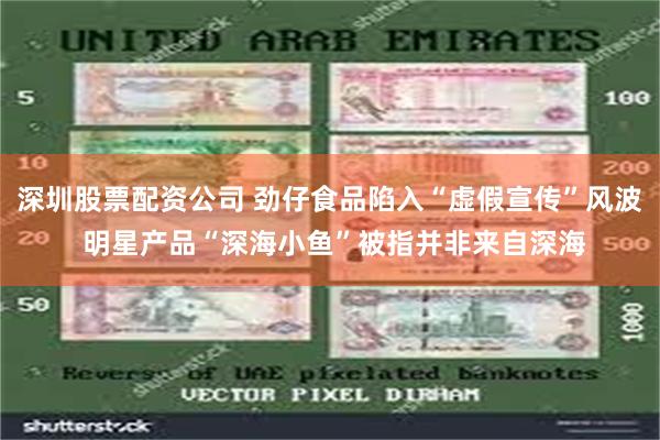 深圳股票配资公司 劲仔食品陷入“虚假宣传”风波 明星产品“深海小鱼”被指并非来自深海