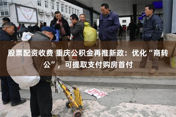 股票配资收费 重庆公积金再推新政：优化“商转公”，可提取支付购房首付