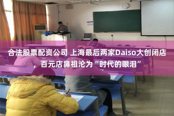 合法股票配资公司 上海最后两家Daiso大创闭店，百元店鼻祖沦为“时代的眼泪”