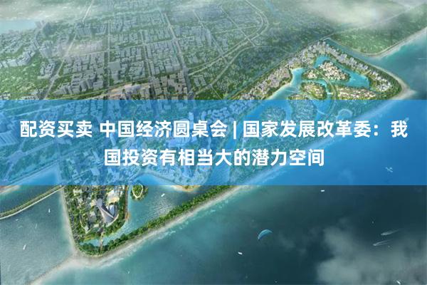 配资买卖 中国经济圆桌会 | 国家发展改革委：我国投资有相当大的潜力空间