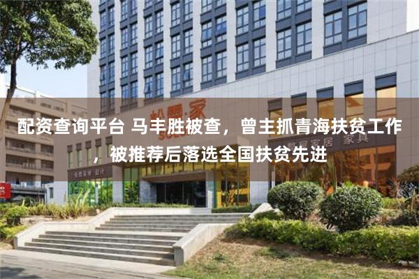 配资查询平台 马丰胜被查，曾主抓青海扶贫工作，被推荐后落选全国扶贫先进