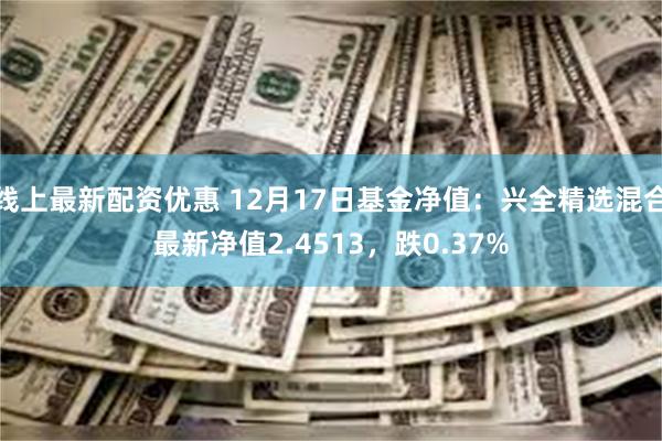 线上最新配资优惠 12月17日基金净值：兴全精选混合最新净值2.4513，跌0.37%