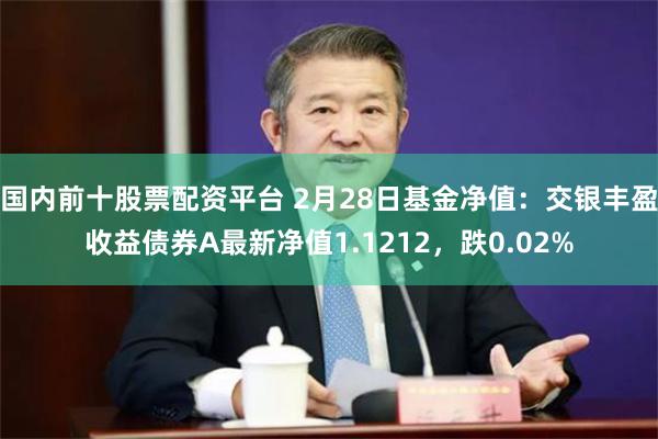 国内前十股票配资平台 2月28日基金净值：交银丰盈收益债券A最新净值1.1212，跌0.02%