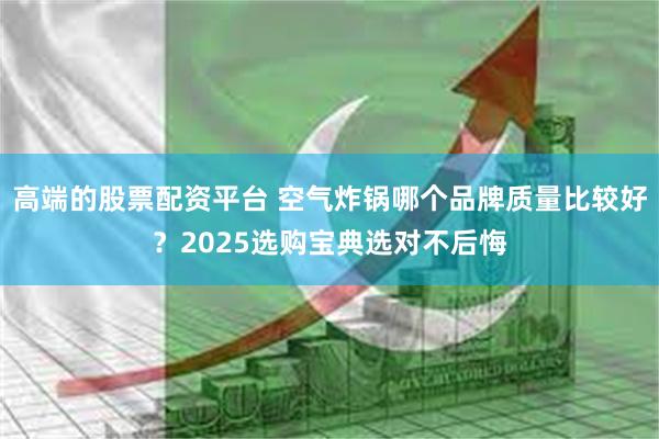 高端的股票配资平台 空气炸锅哪个品牌质量比较好？2025选购宝典选对不后悔