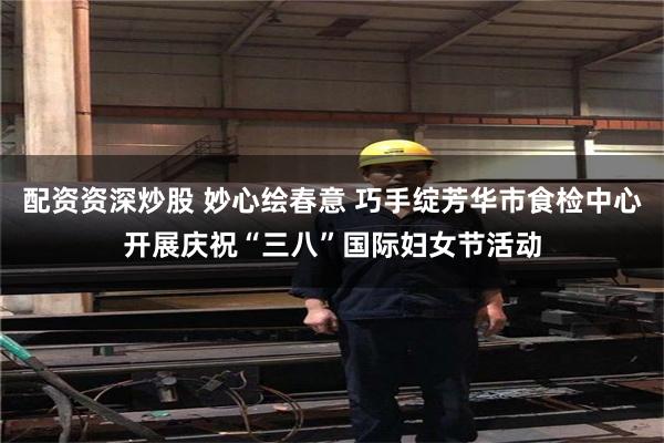 配资资深炒股 妙心绘春意 巧手绽芳华市食检中心开展庆祝“三八”国际妇女节活动