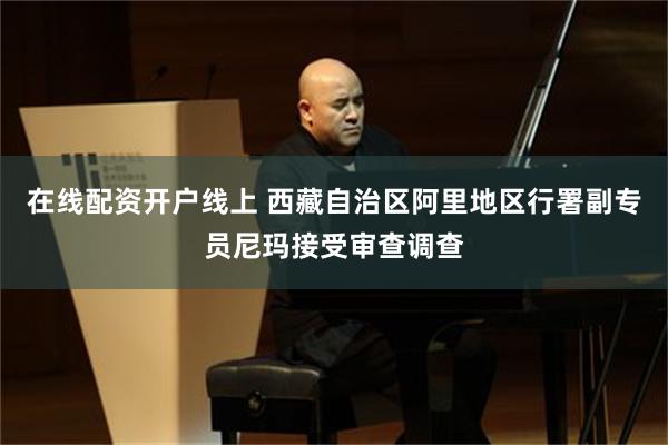 在线配资开户线上 西藏自治区阿里地区行署副专员尼玛接受审查调查
