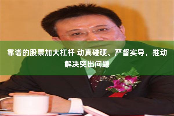靠谱的股票加大杠杆 动真碰硬、严督实导，推动解决突出问题