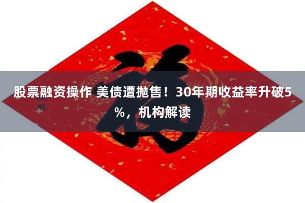 股票融资操作 美债遭抛售！30年期收益率升破5%，机构解读