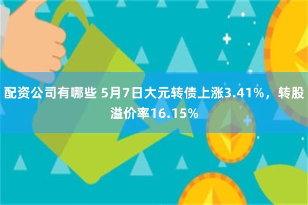 配资公司有哪些 5月7日大元转债上涨3.41%，转股溢价率1