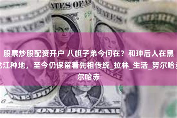 股票炒股配资开户 八旗子弟今何在？和珅后人在黑龙江种地，至今