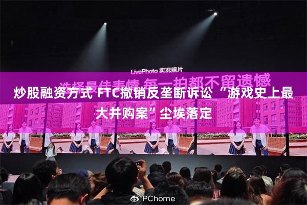炒股融资方式 FTC撤销反垄断诉讼 “游戏史上最大并购案”尘