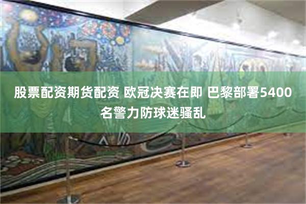股票配资期货配资 欧冠决赛在即 巴黎部署5400名警力防球迷