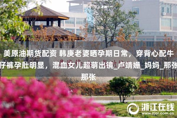 美原油期货配资 韩庚老婆晒孕期日常，穿背心配牛仔裤孕肚明显，