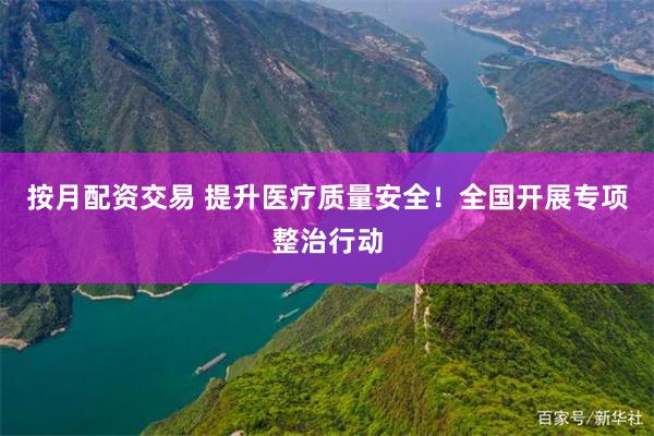 按月配资交易 提升医疗质量安全！全国开展专项整治行动
