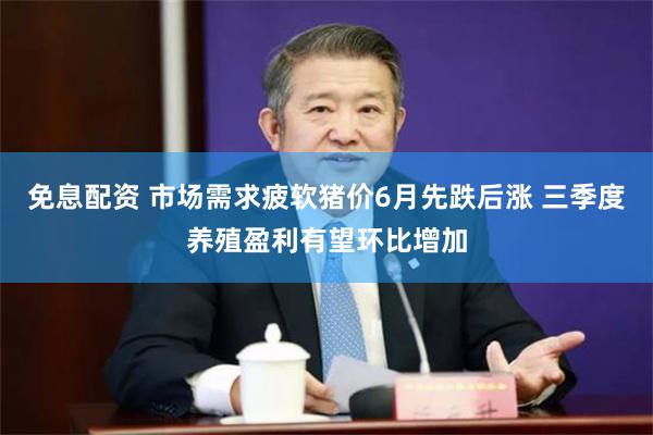 免息配资 市场需求疲软猪价6月先跌后涨 三季度养殖盈利有望环