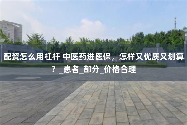 配资怎么用杠杆 中医药进医保，怎样又优质又划算？_患者_部分