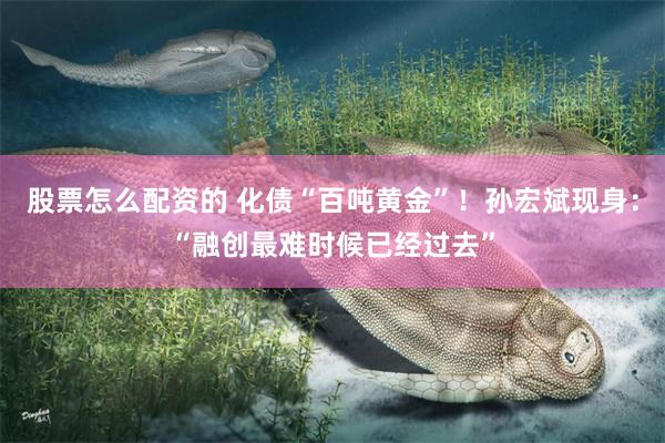 股票怎么配资的 化债“百吨黄金”！孙宏斌现身：“融创最难时候